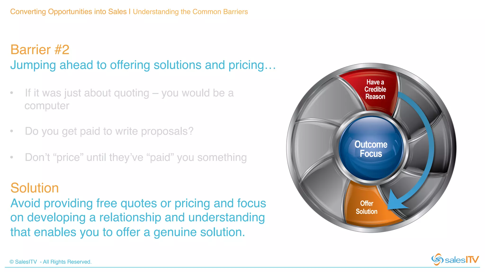 © SalesITV - All Rights Reserved. !
Barrier #2 !
Jumping ahead to offering solutions and pricing…!
Converting Opportunities into Sales | Understanding the Common Barriers!
•  If it was just about quoting – you would be a
computer!
•  Do you get paid to write proposals?!
•  Don’t “price” until they’ve “paid” you something!
!
!
Solution!
Avoid providing free quotes or pricing and focus
on developing a relationship and understanding
that enables you to offer a genuine solution.!
 