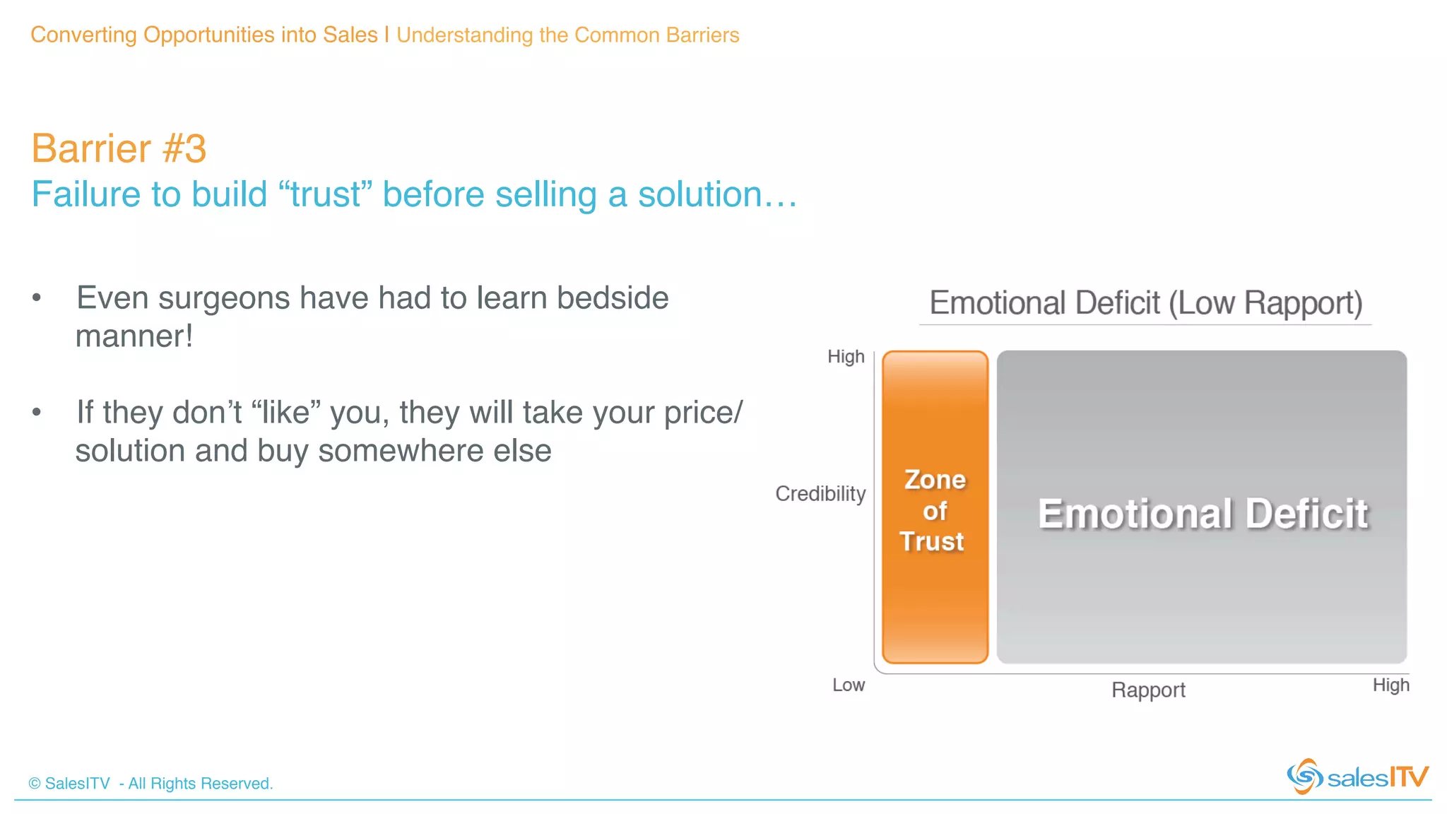 © SalesITV - All Rights Reserved. !
Converting Opportunities into Sales | Understanding the Common Barriers!
Barrier #3 !
Failure to build “trust” before selling a solution…!
•  Even surgeons have had to learn bedside
manner!!
•  If they don’t “like” you, they will take your price/
solution and buy somewhere else!
!
 