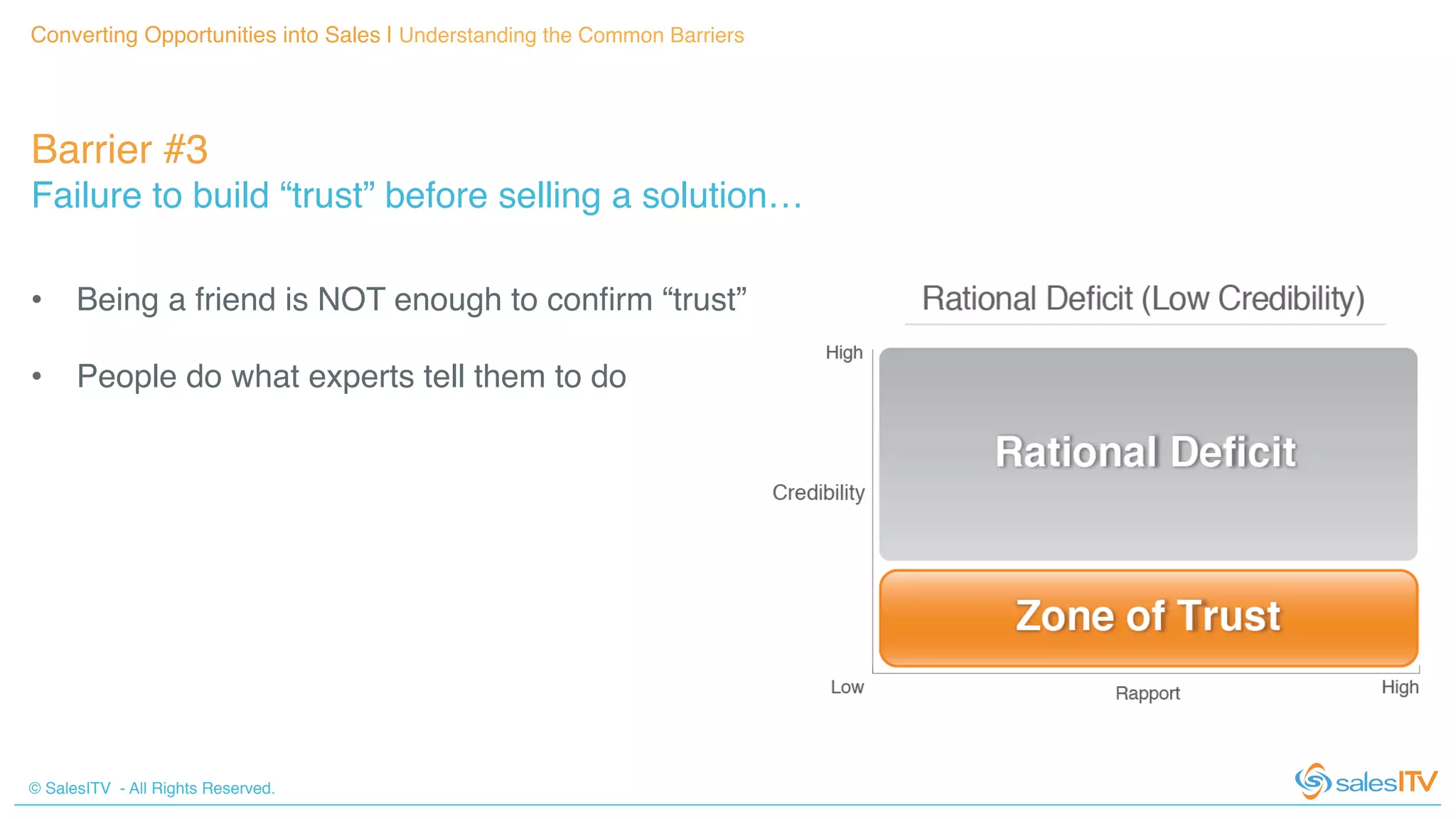 © SalesITV - All Rights Reserved. !
Converting Opportunities into Sales | Understanding the Common Barriers!
Barrier #3 !
Failure to build “trust” before selling a solution…!
•  Being a friend is NOT enough to conﬁrm “trust”!
•  People do what experts tell them to do!
 