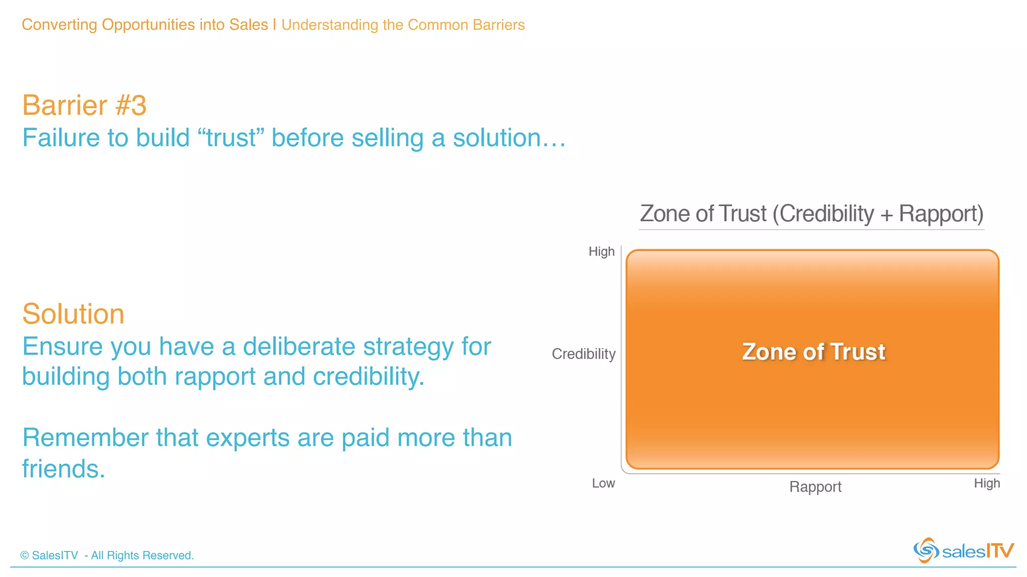 © SalesITV - All Rights Reserved. !
Converting Opportunities into Sales | Understanding the Common Barriers!
Barrier #3 !
Failure to build “trust” before selling a solution…!
Solution!
Ensure you have a deliberate strategy for
building both rapport and credibility. !
!
Remember that experts are paid more than
friends.!
 