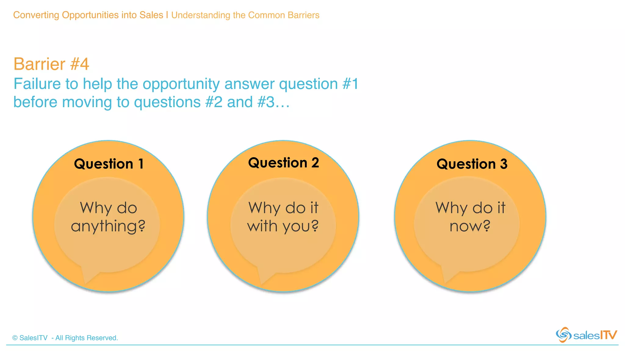 © SalesITV - All Rights Reserved. !
Converting Opportunities into Sales | Understanding the Common Barriers!
Barrier #4 !
Failure to help the opportunity answer question #1
before moving to questions #2 and #3…!
Why do
anything?
Why do it
with you?
Why do it
now?
Question 1 Question 2 Question 3
 