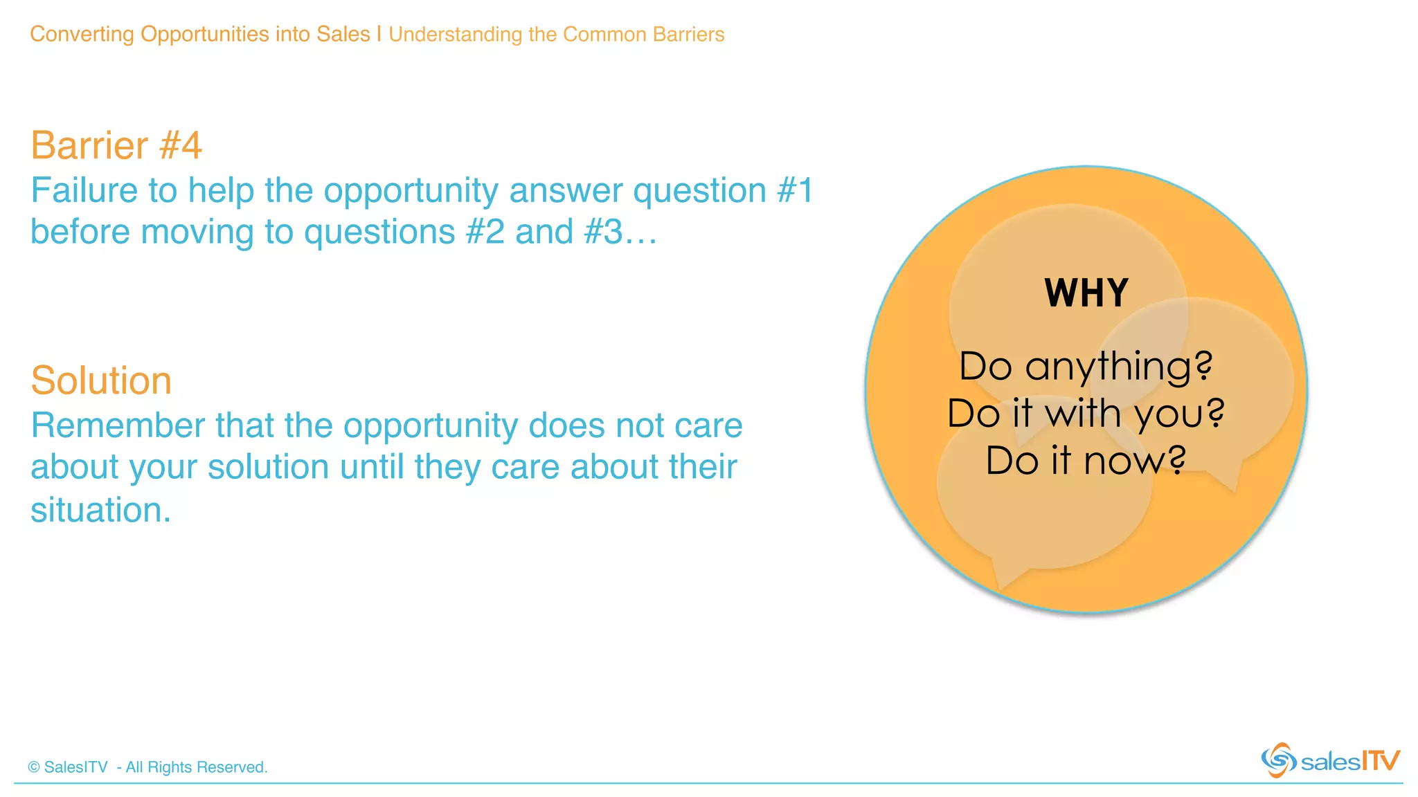 © SalesITV - All Rights Reserved. !
Converting Opportunities into Sales | Understanding the Common Barriers!
Barrier #4 !
Failure to help the opportunity answer question #1
before moving to questions #2 and #3…!
Solution!
Remember that the opportunity does not care
about your solution until they care about their
situation.!
Do anything?
Do it with you?
Do it now?
WHY
 