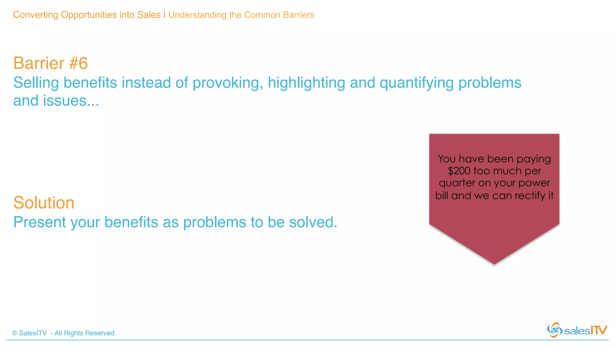 © SalesITV - All Rights Reserved. !
Converting Opportunities into Sales | Understanding the Common Barriers!
Barrier #6 !
Selling beneﬁts instead of provoking, highlighting and quantifying problems
and issues...!
Solution!
Present your beneﬁts as problems to be solved.!
You have been paying
$200 too much per
quarter on your power
bill and we can rectify it
 