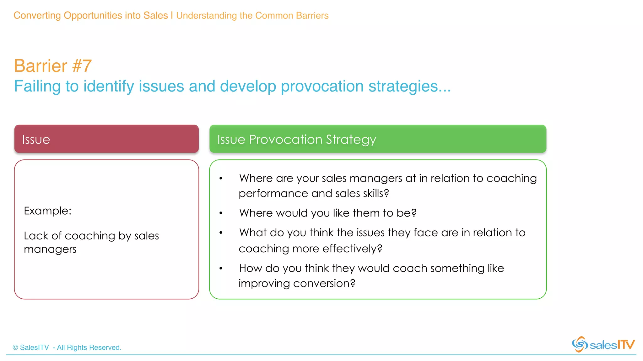 © SalesITV - All Rights Reserved. !
Converting Opportunities into Sales | Understanding the Common Barriers!
Barrier #7 !
Failing to identify issues and develop provocation strategies...!
Issue Issue Provocation Strategy
Example:
Lack of coaching by sales
managers
•  Where are your sales managers at in relation to coaching
performance and sales skills?
•  Where would you like them to be?
•  What do you think the issues they face are in relation to
coaching more effectively?
•  How do you think they would coach something like
improving conversion?
 