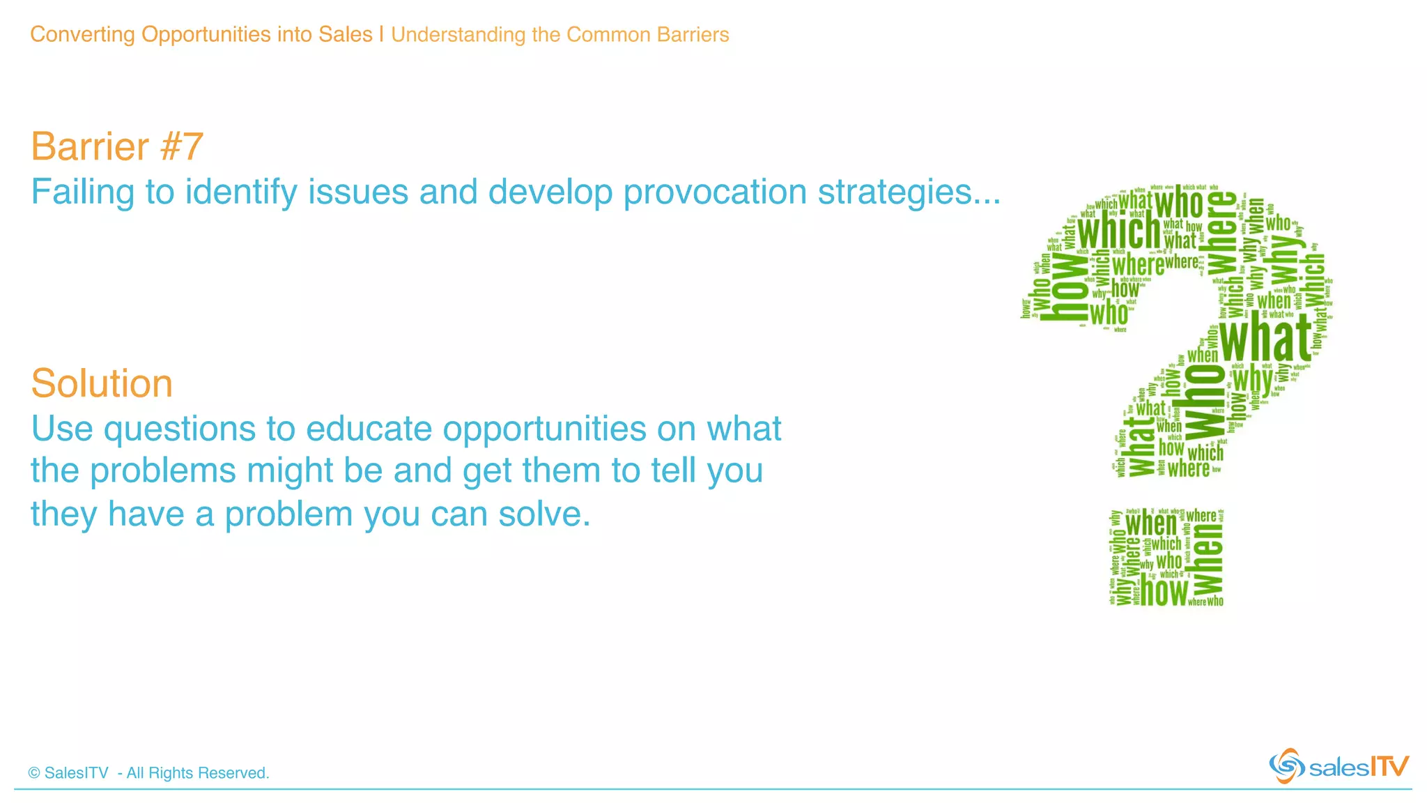 © SalesITV - All Rights Reserved. !
Converting Opportunities into Sales | Understanding the Common Barriers!
Barrier #7 !
Failing to identify issues and develop provocation strategies...!
Solution!
Use questions to educate opportunities on what
the problems might be and get them to tell you
they have a problem you can solve.!
 