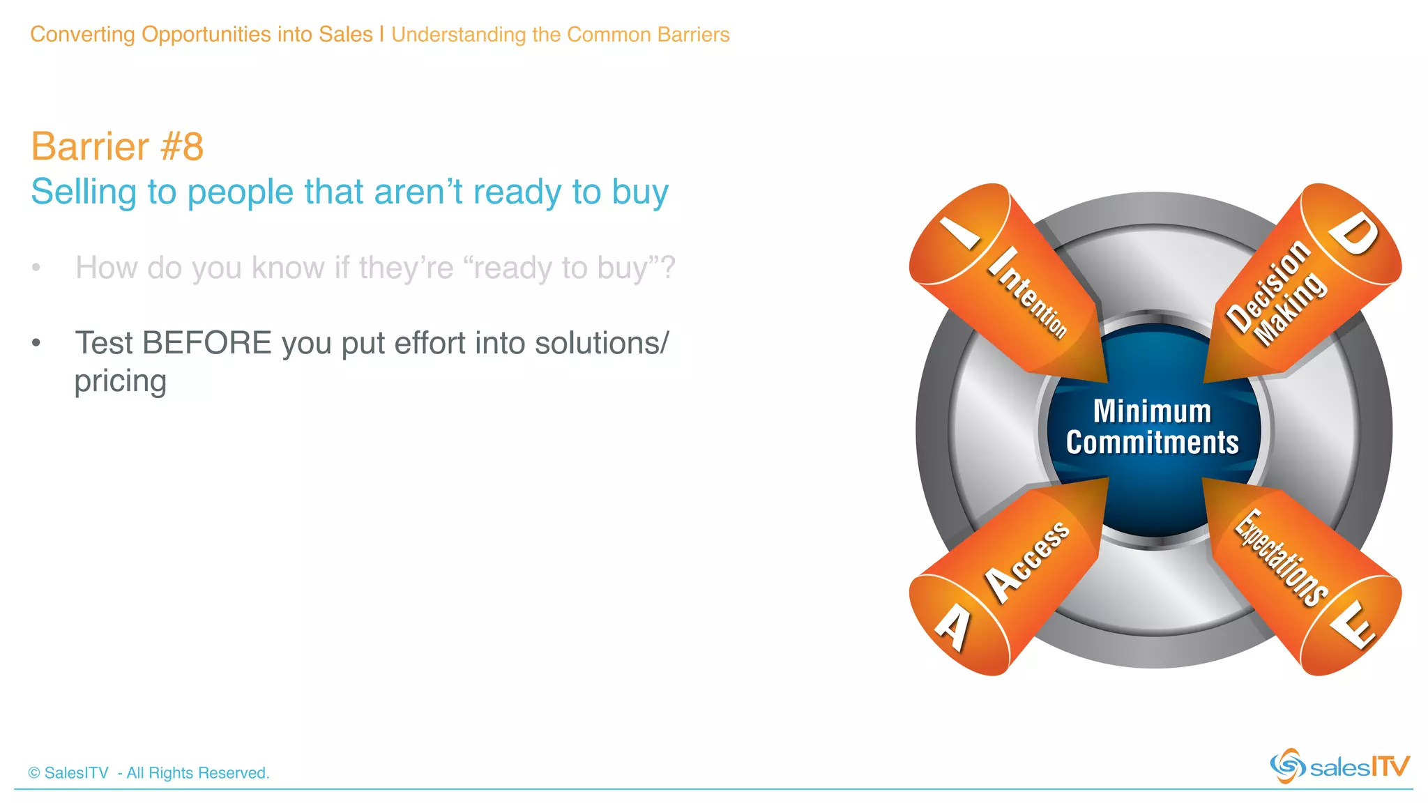 © SalesITV - All Rights Reserved. !
Barrier #8 !
Selling to people that aren’t ready to buy!
Converting Opportunities into Sales | Understanding the Common Barriers!
•  How do you know if they’re “ready to buy”?!
•  Test BEFORE you put effort into solutions/
pricing!
 