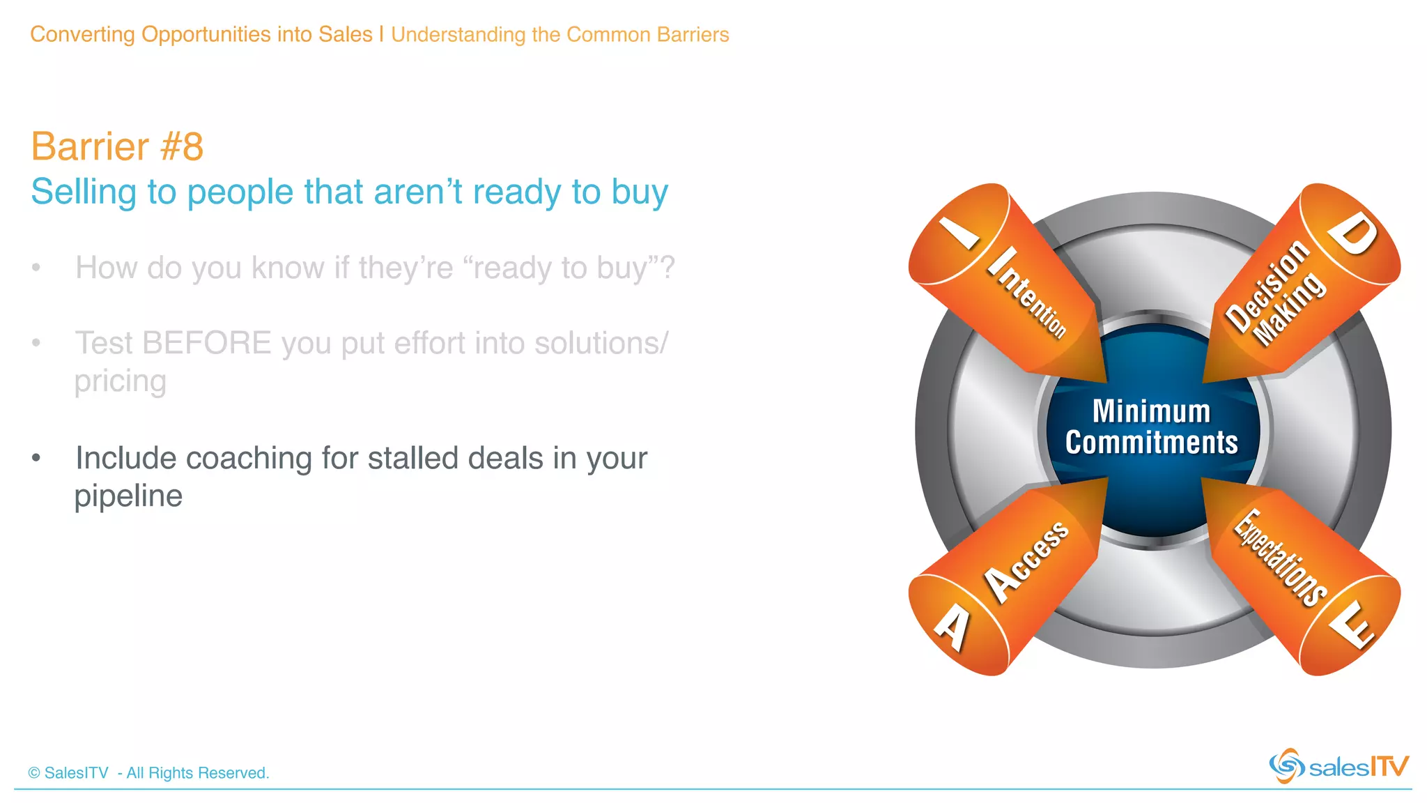 © SalesITV - All Rights Reserved. !
Barrier #8 !
Selling to people that aren’t ready to buy!
Converting Opportunities into Sales | Understanding the Common Barriers!
•  How do you know if they’re “ready to buy”?!
•  Test BEFORE you put effort into solutions/
pricing!
•  Include coaching for stalled deals in your
pipeline!
 