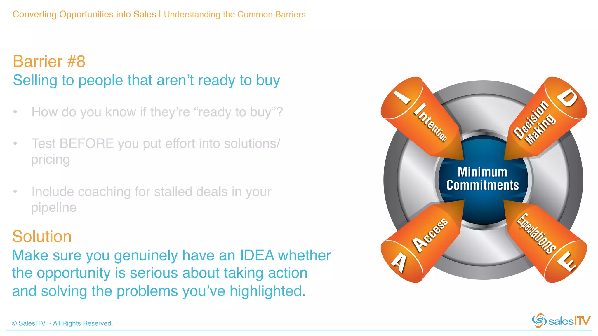 © SalesITV - All Rights Reserved. !
Barrier #8 !
Selling to people that aren’t ready to buy!
Converting Opportunities into Sales | Understanding the Common Barriers!
Solution!
Make sure you genuinely have an IDEA whether
the opportunity is serious about taking action
and solving the problems you’ve highlighted. !
•  How do you know if they’re “ready to buy”?!
•  Test BEFORE you put effort into solutions/
pricing!
•  Include coaching for stalled deals in your
pipeline!
 