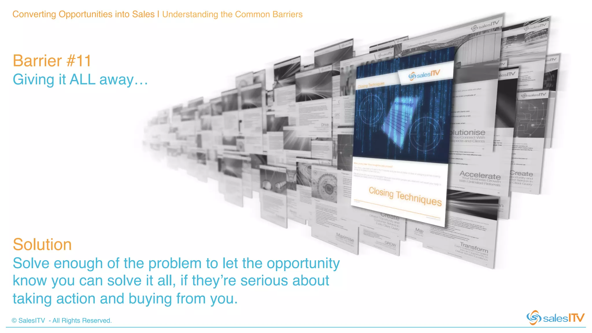 © SalesITV - All Rights Reserved. !
Converting Opportunities into Sales | Understanding the Common Barriers!
Barrier #11 !
Giving it ALL away…!
Solution!
Solve enough of the problem to let the opportunity
know you can solve it all, if they’re serious about
taking action and buying from you.!
 