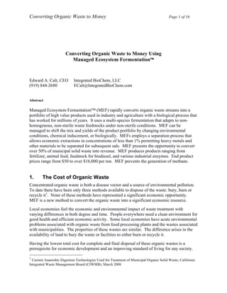 Converting Organic Waste to Money Page 1 of 16
	
  	
  
	
  
Converting Organic Waste to Money Using
Managed Ecosystem Fermentation™
Edward A. Calt, CEO Integrated BioChem, LLC
(919) 844-2680 ECalt@IntegratedBioChem.com
Abstract
Managed Ecosystem Fermentation™ (MEF) rapidly converts organic waste streams into a
portfolio of high value products used in industry and agriculture with a biological process that
has worked for millions of years. It uses a multi-species fermentation that adapts to non-
homogenous, non-sterile waste feedstocks under non-sterile conditions. MEF can be
managed to shift the mix and yields of the product portfolio by changing environmental
conditions, chemical inducement, or biologically. MEFs employs a separation process that
allows economic extractions in concentrations of less than 1% permitting heavy metals and
other materials to be separated for subsequent sale. MEF presents the opportunity to convert
over 50% of municipal solid waste into revenue. MEF produces products ranging from
fertilizer, animal feed, feedstock for biodiesel, and various industrial enzymes. End product
prices range from $50 to over $16,000 per ton. MEF prevents the generation of methane.
	
  
	
  
1. The Cost of Organic Waste
Concentrated organic waste is both a disease vector and a source of environmental pollution.
To date there have been only three methods available to dispose of the waste: bury, burn or
recycle it1
. None of these methods have represented a significant economic opportunity.
MEF is a new method to convert the organic waste into a significant economic resource.
Local economies feel the economic and environmental impact of waste treatment with
varying differences in both degree and time. People everywhere need a clean environment for
good health and efficient economic activity. Some local economies have acute environmental
problems associated with organic waste from food processing plants and the wastes associated
with municipalities. The properties of these wastes are similar. The difference arises in the
availability of land to bury the waste or facilities to either burn or recycle it.
Having the lowest total cost for complete and final disposal of these organic wastes is a
prerequisite for economic development and an improving standard of living for any society.
	
  	
  	
  	
  	
  	
  	
  	
  	
  	
  	
  	
  	
  	
  	
  	
  	
  	
  	
  	
  	
  	
  	
  	
  	
  	
  	
  	
  	
  	
  	
  	
  	
  	
  	
  	
  	
  	
  	
  	
  	
  	
  	
  	
  	
  	
  	
  	
  	
  	
  	
  	
  	
  	
  	
  	
  
1
	
  Current Anaerobic Digestion Technologies Used for Treatment of Municipal Organic Solid Waste; California
Integrated Waste Management Board (CIWMB), March 2008
 