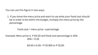 If you know the menu price and want to use what your food cost should
be in order to be within the budget, multiply the menu price by the
percentage.
You can use this figure in two ways:
1.
Food cost = menu price x percentage
Example: Menu price is P 65.50 and food cost percentage is 35%
35% = 0.35
65.50 x 0.35 = P 22.925 or P 22,93
 