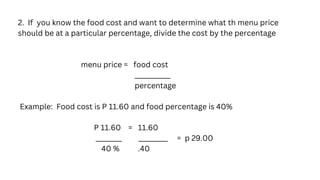 2. If you know the food cost and want to determine what th menu price
should be at a particular percentage, divide the cost by the percentage
menu price = food cost
___________
percentage
Example: Food cost is P 11.60 and food percentage is 40%
P 11.60 = 11.60
________ _________ = p 29.00
40 % .40
 