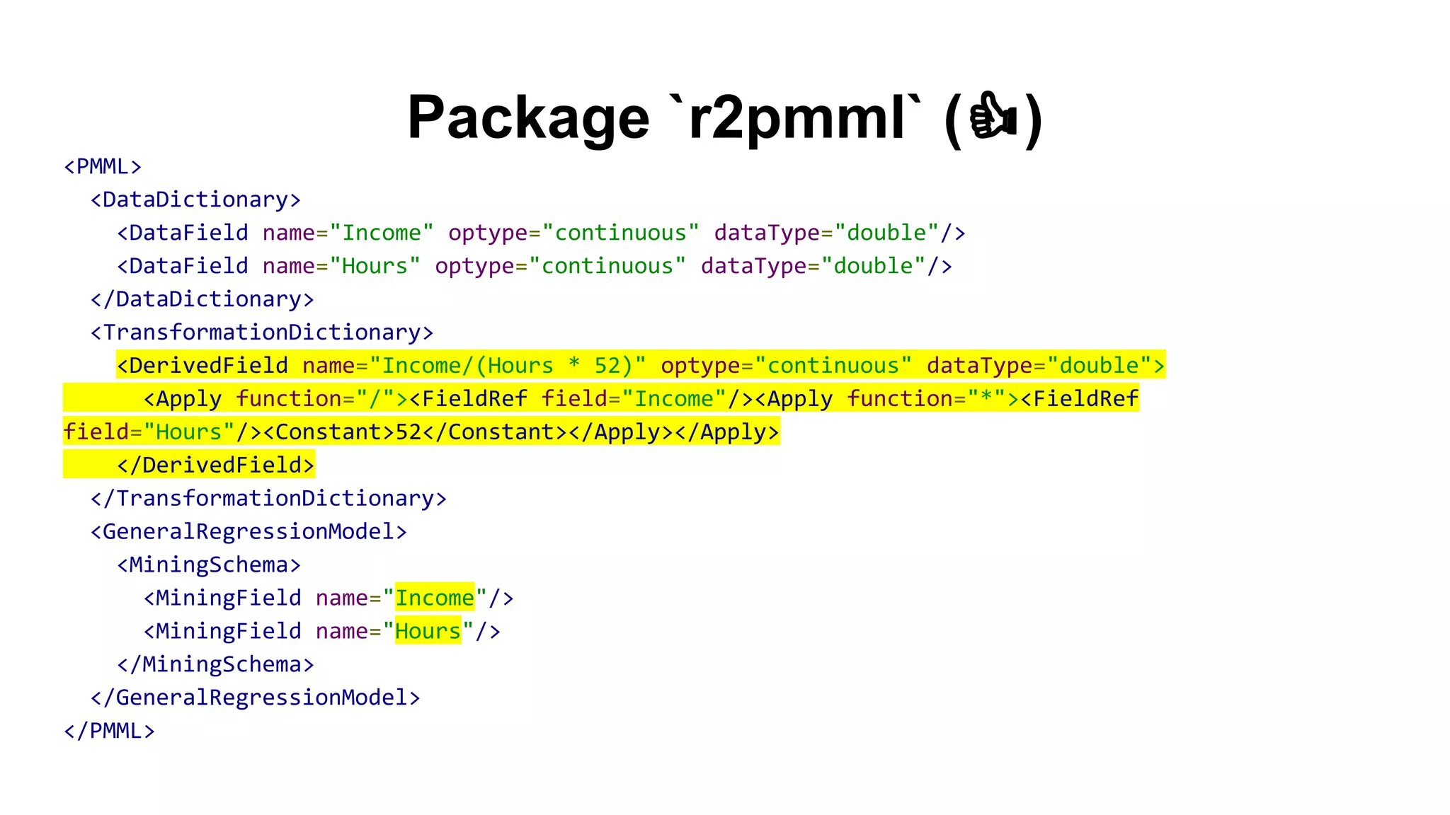 Package `r2pmml` ( )
<PMML>
<DataDictionary>
<DataField name="Income" optype="continuous" dataType="double"/>
<DataField name="Hours" optype="continuous" dataType="double"/>
</DataDictionary>
<TransformationDictionary>
<DerivedField name="Income/(Hours * 52)" optype="continuous" dataType="double">
<Apply function="/"><FieldRef field="Income"/><Apply function="*"><FieldRef
field="Hours"/><Constant>52</Constant></Apply></Apply>
</DerivedField>
</TransformationDictionary>
<GeneralRegressionModel>
<MiningSchema>
<MiningField name="Income"/>
<MiningField name="Hours"/>
</MiningSchema>
</GeneralRegressionModel>
</PMML>
 