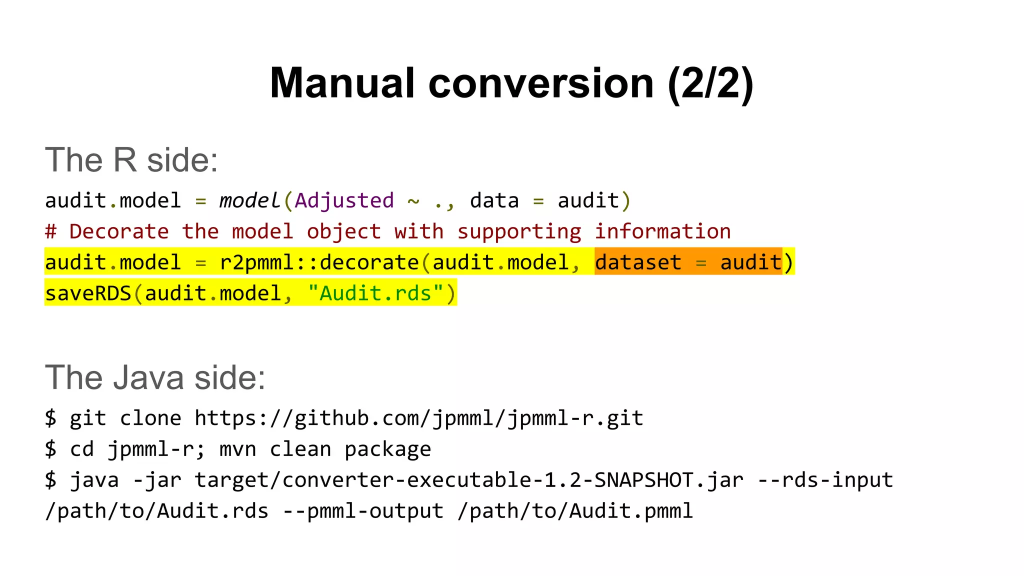 Manual conversion (2/2)
The R side:
audit.model = model(Adjusted ~ ., data = audit)
# Decorate the model object with supporting information
audit.model = r2pmml::decorate(audit.model, dataset = audit)
saveRDS(audit.model, "Audit.rds")
The Java side:
$ git clone https://github.com/jpmml/jpmml-r.git
$ cd jpmml-r; mvn clean package
$ java -jar target/converter-executable-1.2-SNAPSHOT.jar --rds-input
/path/to/Audit.rds --pmml-output /path/to/Audit.pmml
 