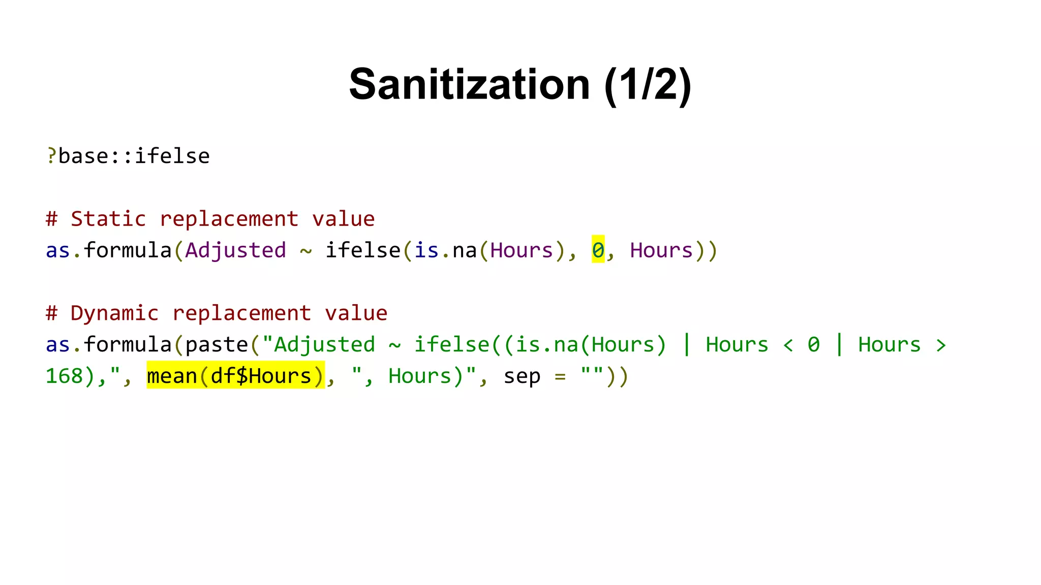 Sanitization (1/2)
?base::ifelse
# Static replacement value
as.formula(Adjusted ~ ifelse(is.na(Hours), 0, Hours))
# Dynamic replacement value
as.formula(paste("Adjusted ~ ifelse((is.na(Hours) | Hours < 0 | Hours >
168),", mean(df$Hours), ", Hours)", sep = ""))
 