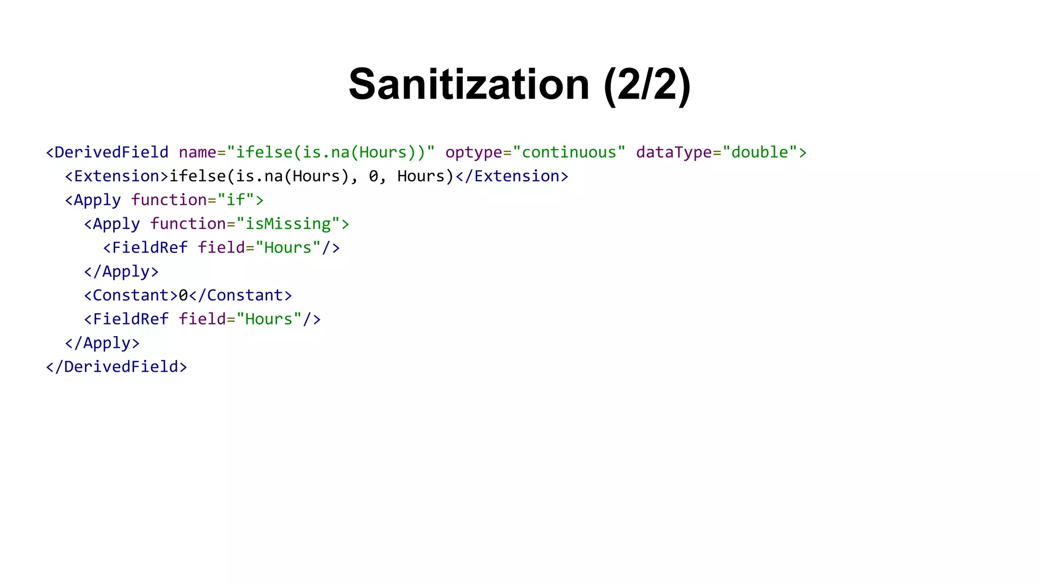 Sanitization (2/2)
<DerivedField name="ifelse(is.na(Hours))" optype="continuous" dataType="double">
<Extension>ifelse(is.na(Hours), 0, Hours)</Extension>
<Apply function="if">
<Apply function="isMissing">
<FieldRef field="Hours"/>
</Apply>
<Constant>0</Constant>
<FieldRef field="Hours"/>
</Apply>
</DerivedField>
 