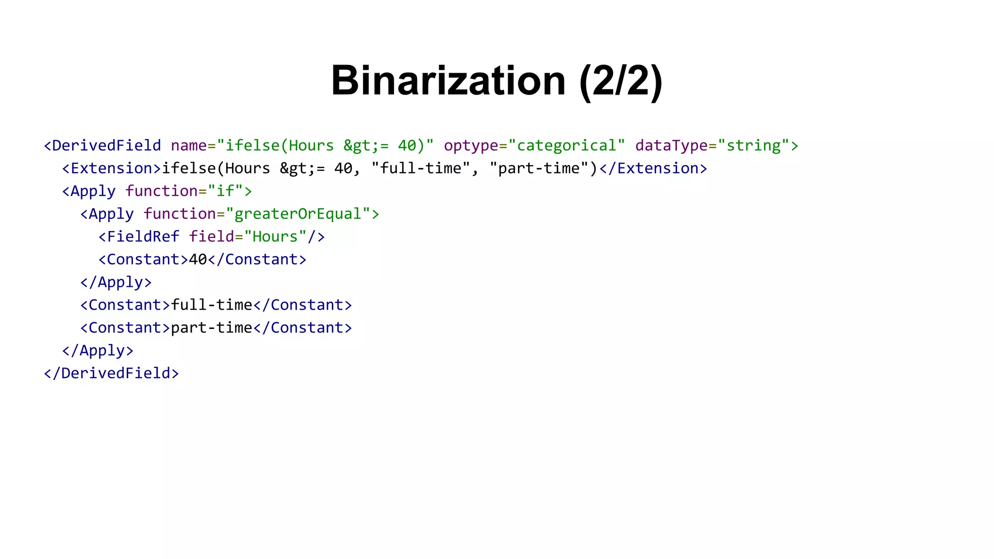 Binarization (2/2)
<DerivedField name="ifelse(Hours &gt;= 40)" optype="categorical" dataType="string">
<Extension>ifelse(Hours &gt;= 40, "full-time", "part-time")</Extension>
<Apply function="if">
<Apply function="greaterOrEqual">
<FieldRef field="Hours"/>
<Constant>40</Constant>
</Apply>
<Constant>full-time</Constant>
<Constant>part-time</Constant>
</Apply>
</DerivedField>
 