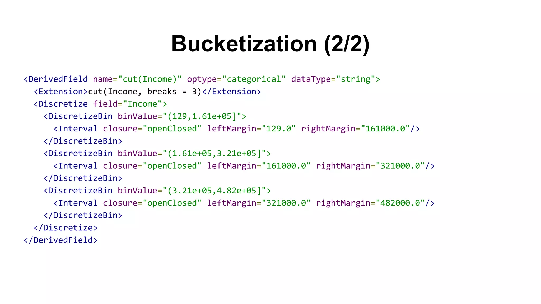 Bucketization (2/2)
<DerivedField name="cut(Income)" optype="categorical" dataType="string">
<Extension>cut(Income, breaks = 3)</Extension>
<Discretize field="Income">
<DiscretizeBin binValue="(129,1.61e+05]">
<Interval closure="openClosed" leftMargin="129.0" rightMargin="161000.0"/>
</DiscretizeBin>
<DiscretizeBin binValue="(1.61e+05,3.21e+05]">
<Interval closure="openClosed" leftMargin="161000.0" rightMargin="321000.0"/>
</DiscretizeBin>
<DiscretizeBin binValue="(3.21e+05,4.82e+05]">
<Interval closure="openClosed" leftMargin="321000.0" rightMargin="482000.0"/>
</DiscretizeBin>
</Discretize>
</DerivedField>
 