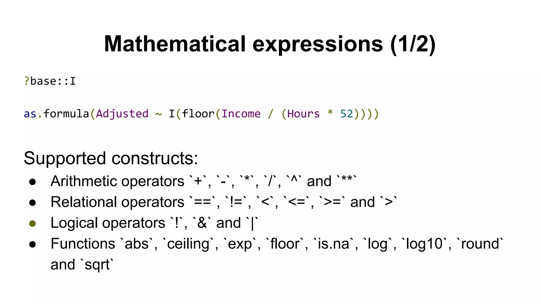 Mathematical expressions (1/2)
?base::I
as.formula(Adjusted ~ I(floor(Income / (Hours * 52))))
Supported constructs:
● Arithmetic operators `+`, `-`, `*`, `/`, `^` and `**`
● Relational operators `==`, `!=`, `<`, `<=`, `>=` and `>`
● Logical operators `!`, `&` and `|`
● Functions `abs`, `ceiling`, `exp`, `floor`, `is.na`, `log`, `log10`, `round`
and `sqrt`
 