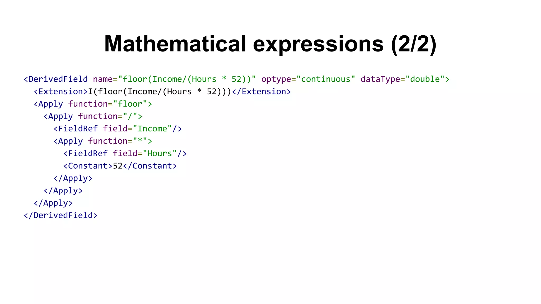 Mathematical expressions (2/2)
<DerivedField name="floor(Income/(Hours * 52))" optype="continuous" dataType="double">
<Extension>I(floor(Income/(Hours * 52)))</Extension>
<Apply function="floor">
<Apply function="/">
<FieldRef field="Income"/>
<Apply function="*">
<FieldRef field="Hours"/>
<Constant>52</Constant>
</Apply>
</Apply>
</Apply>
</DerivedField>
 