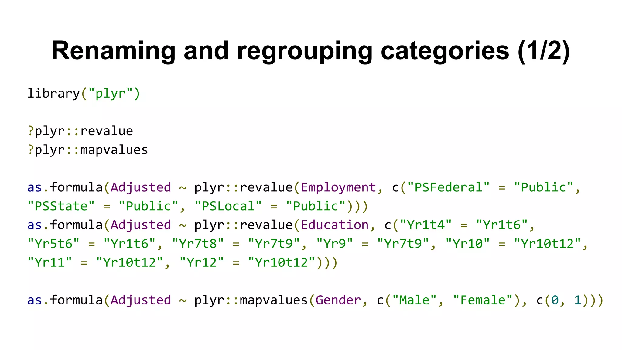 Renaming and regrouping categories (1/2)
library("plyr")
?plyr::revalue
?plyr::mapvalues
as.formula(Adjusted ~ plyr::revalue(Employment, c("PSFederal" = "Public",
"PSState" = "Public", "PSLocal" = "Public")))
as.formula(Adjusted ~ plyr::revalue(Education, c("Yr1t4" = "Yr1t6",
"Yr5t6" = "Yr1t6", "Yr7t8" = "Yr7t9", "Yr9" = "Yr7t9", "Yr10" = "Yr10t12",
"Yr11" = "Yr10t12", "Yr12" = "Yr10t12")))
as.formula(Adjusted ~ plyr::mapvalues(Gender, c("Male", "Female"), c(0, 1)))
 