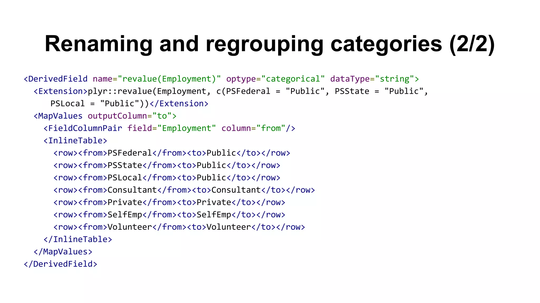 Renaming and regrouping categories (2/2)
<DerivedField name="revalue(Employment)" optype="categorical" dataType="string">
<Extension>plyr::revalue(Employment, c(PSFederal = "Public", PSState = "Public",
PSLocal = "Public"))</Extension>
<MapValues outputColumn="to">
<FieldColumnPair field="Employment" column="from"/>
<InlineTable>
<row><from>PSFederal</from><to>Public</to></row>
<row><from>PSState</from><to>Public</to></row>
<row><from>PSLocal</from><to>Public</to></row>
<row><from>Consultant</from><to>Consultant</to></row>
<row><from>Private</from><to>Private</to></row>
<row><from>SelfEmp</from><to>SelfEmp</to></row>
<row><from>Volunteer</from><to>Volunteer</to></row>
</InlineTable>
</MapValues>
</DerivedField>
 