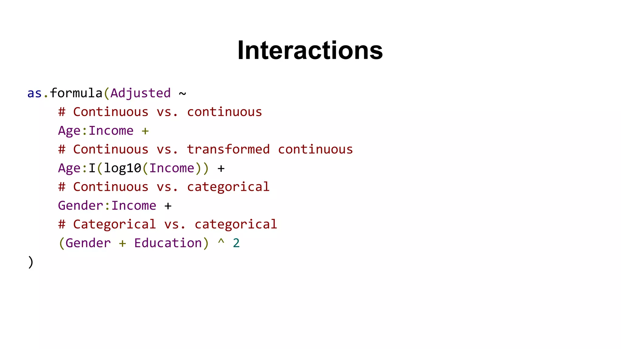 Interactions
as.formula(Adjusted ~
# Continuous vs. continuous
Age:Income +
# Continuous vs. transformed continuous
Age:I(log10(Income)) +
# Continuous vs. categorical
Gender:Income +
# Categorical vs. categorical
(Gender + Education) ^ 2
)
 