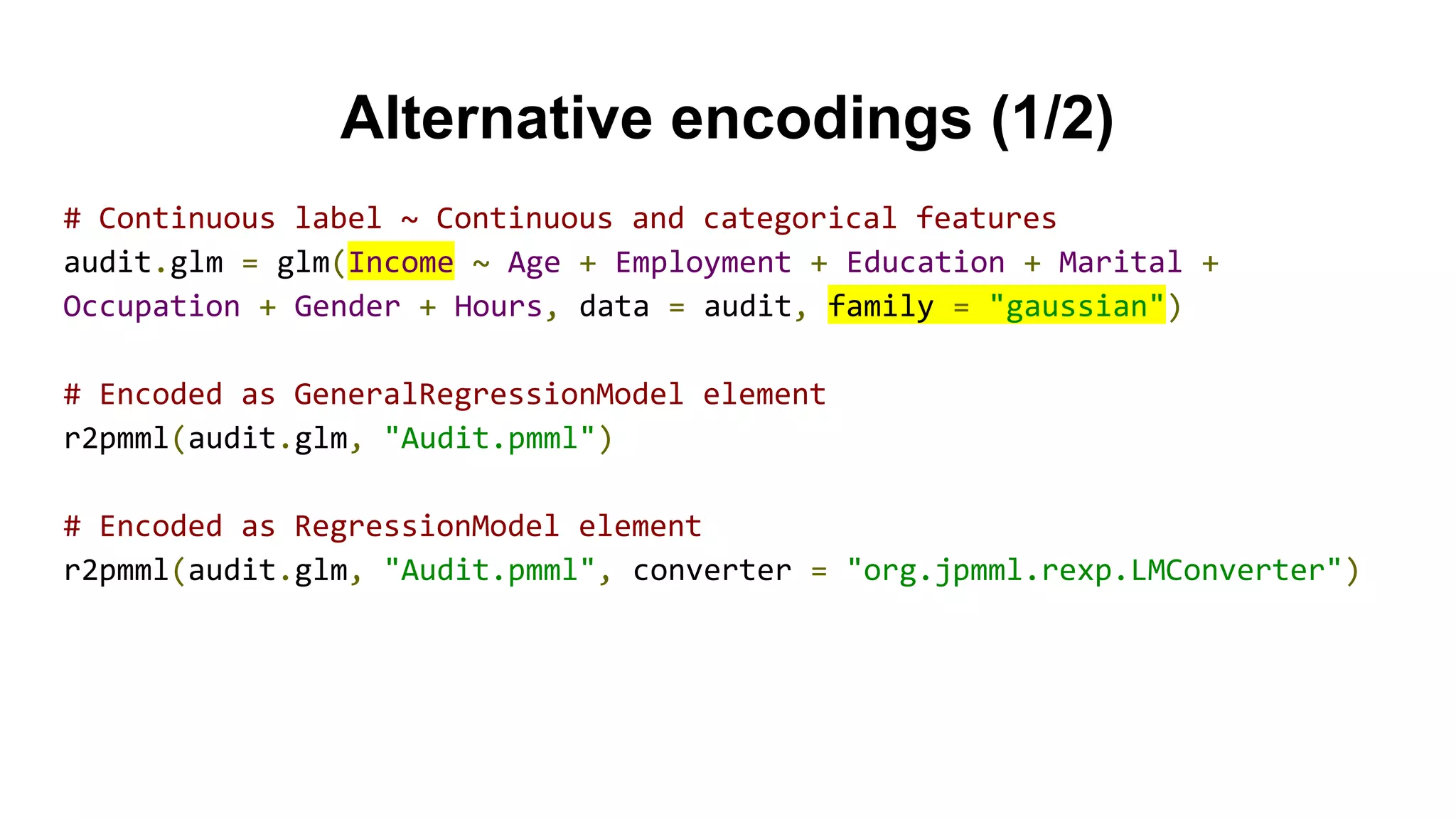 Alternative encodings (1/2)
# Continuous label ~ Continuous and categorical features
audit.glm = glm(Income ~ Age + Employment + Education + Marital +
Occupation + Gender + Hours, data = audit, family = "gaussian")
# Encoded as GeneralRegressionModel element
r2pmml(audit.glm, "Audit.pmml")
# Encoded as RegressionModel element
r2pmml(audit.glm, "Audit.pmml", converter = "org.jpmml.rexp.LMConverter")
 