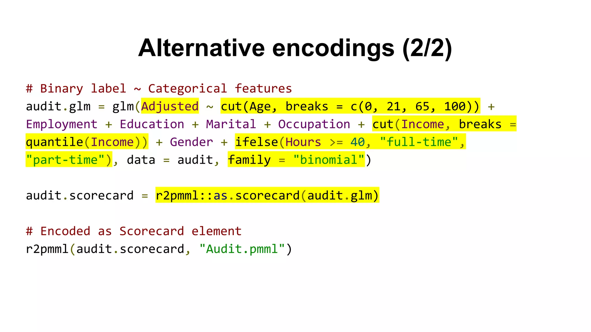 Alternative encodings (2/2)
# Binary label ~ Categorical features
audit.glm = glm(Adjusted ~ cut(Age, breaks = c(0, 21, 65, 100)) +
Employment + Education + Marital + Occupation + cut(Income, breaks =
quantile(Income)) + Gender + ifelse(Hours >= 40, "full-time",
"part-time"), data = audit, family = "binomial")
audit.scorecard = r2pmml::as.scorecard(audit.glm)
# Encoded as Scorecard element
r2pmml(audit.scorecard, "Audit.pmml")
 