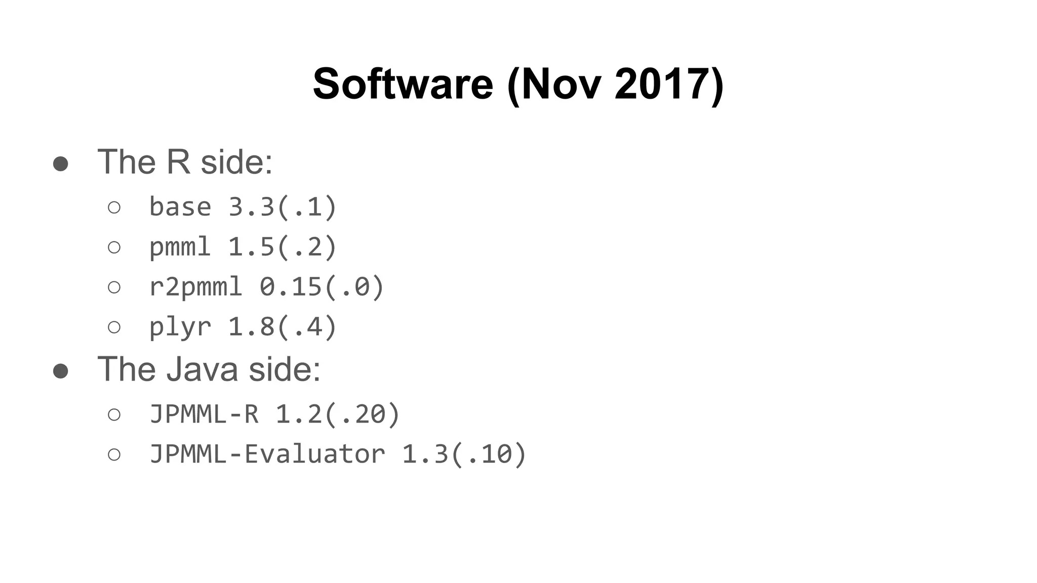 Software (Nov 2017)
● The R side:
○ base 3.3(.1)
○ pmml 1.5(.2)
○ r2pmml 0.15(.0)
○ plyr 1.8(.4)
● The Java side:
○ JPMML-R 1.2(.20)
○ JPMML-Evaluator 1.3(.10)
 