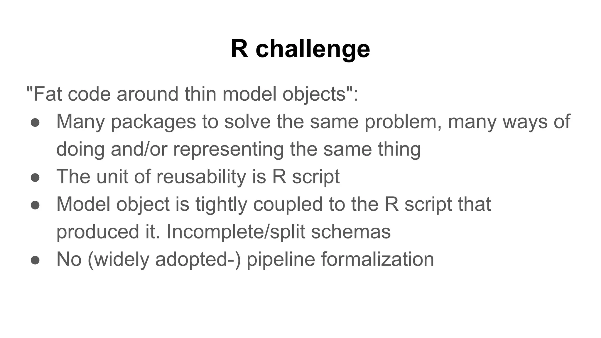 R challenge
"Fat code around thin model objects":
● Many packages to solve the same problem, many ways of
doing and/or representing the same thing
● The unit of reusability is R script
● Model object is tightly coupled to the R script that
produced it. Incomplete/split schemas
● No (widely adopted-) pipeline formalization
 