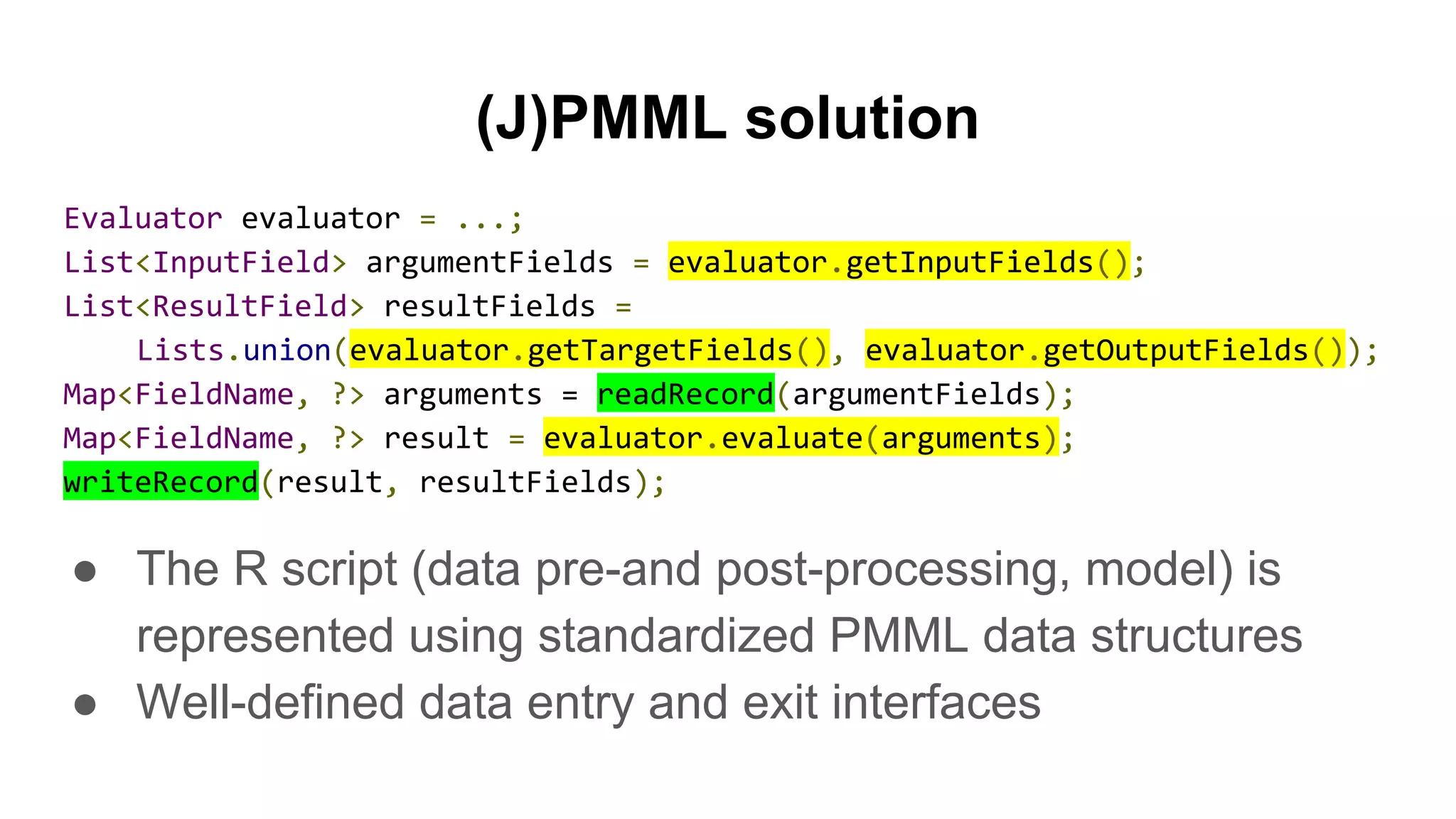 (J)PMML solution
Evaluator evaluator = ...;
List<InputField> argumentFields = evaluator.getInputFields();
List<ResultField> resultFields =
Lists.union(evaluator.getTargetFields(), evaluator.getOutputFields());
Map<FieldName, ?> arguments = readRecord(argumentFields);
Map<FieldName, ?> result = evaluator.evaluate(arguments);
writeRecord(result, resultFields);
● The R script (data pre-and post-processing, model) is
represented using standardized PMML data structures
● Well-defined data entry and exit interfaces
 