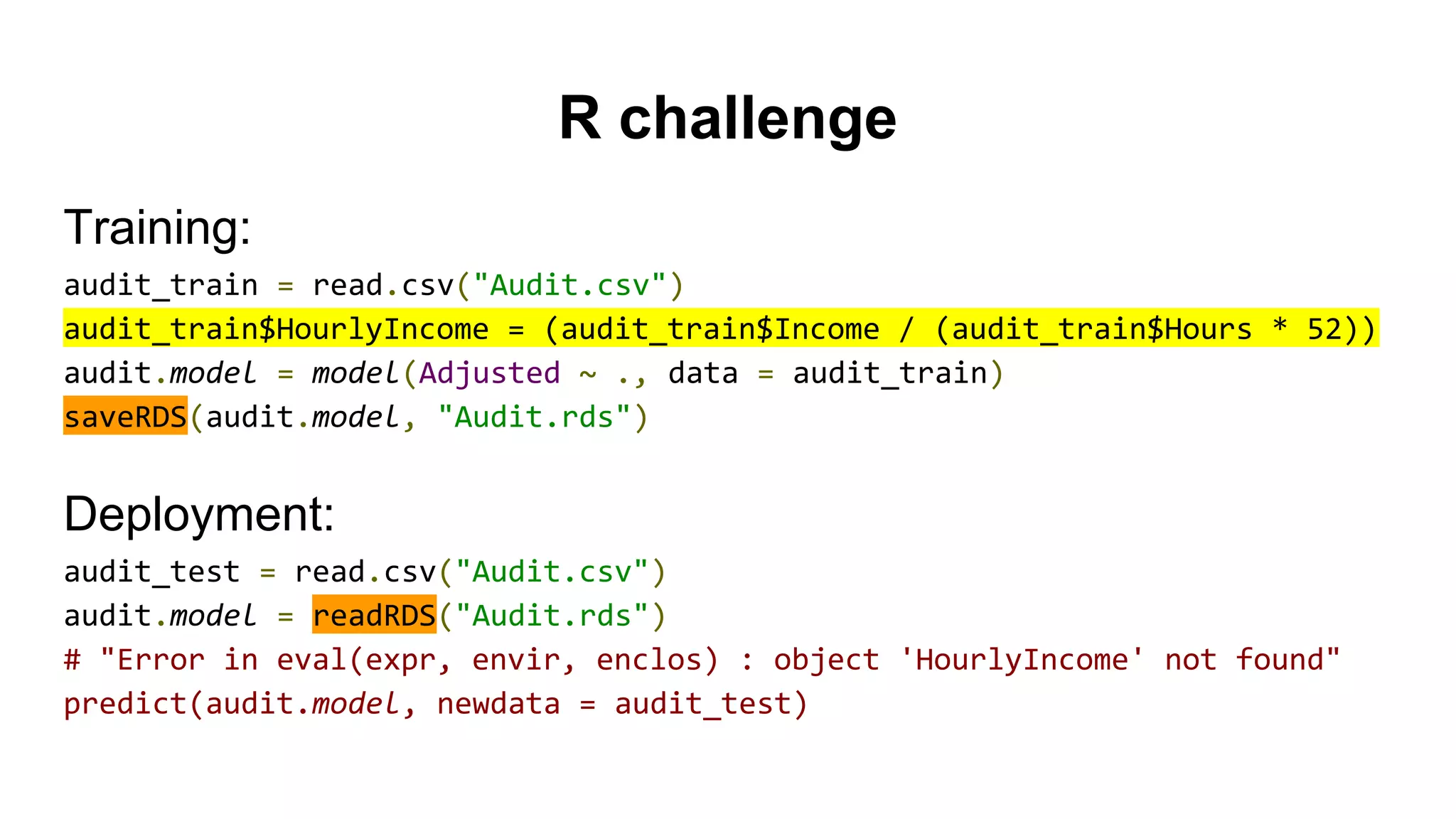 R challenge
Training:
audit_train = read.csv("Audit.csv")
audit_train$HourlyIncome = (audit_train$Income / (audit_train$Hours * 52))
audit.model = model(Adjusted ~ ., data = audit_train)
saveRDS(audit.model, "Audit.rds")
Deployment:
audit_test = read.csv("Audit.csv")
audit.model = readRDS("Audit.rds")
# "Error in eval(expr, envir, enclos) : object 'HourlyIncome' not found"
predict(audit.model, newdata = audit_test)
 