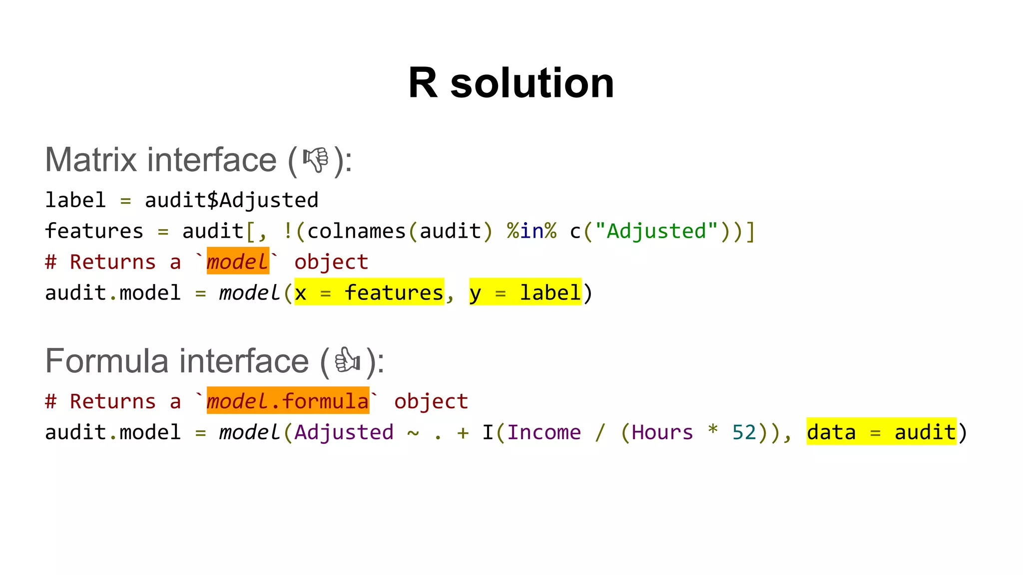 R solution
Matrix interface ( ):
label = audit$Adjusted
features = audit[, !(colnames(audit) %in% c("Adjusted"))]
# Returns a `model` object
audit.model = model(x = features, y = label)
Formula interface ( ):
# Returns a `model.formula` object
audit.model = model(Adjusted ~ . + I(Income / (Hours * 52)), data = audit)
 