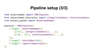 Pipeline setup (3/3)
from sklearn2pmml import PMMLPipeline
from sklearn2pmml.decoration import CategoricalDomain, ContinuousDomain
from sklearn_pandas import DataFrameMapper
pipeline = PMMLPipeline([
("stage1", DataFrameMapper([
(["x1"], [CategoricalDomain(), ...]),
(["x2", "x3"], [ContinuousDomain(), ...]),
])),
("stage2", SelectKBest(10)),
("stage3", LogisticRegression())
])
 