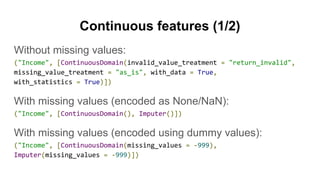 Continuous features (1/2)
Without missing values:
("Income", [ContinuousDomain(invalid_value_treatment = "return_invalid",
missing_value_treatment = "as_is", with_data = True,
with_statistics = True)])
With missing values (encoded as None/NaN):
("Income", [ContinuousDomain(), Imputer()])
With missing values (encoded using dummy values):
("Income", [ContinuousDomain(missing_values = -999),
Imputer(missing_values = -999)])
 