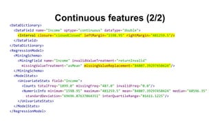 Continuous features (2/2)
<DataDictionary>
<DataField name="Income" optype="continuous" dataType="double">
<Interval closure="closedClosed" leftMargin="1598.95" rightMargin="481259.5"/>
</DataField>
</DataDictionary>
<RegressionModel>
<MiningSchema>
<MiningField name="Income" invalidValueTreatment="returnInvalid"
missingValueTreatment="asMean" missingValueReplacement="84807.39297450424"/>
</MiningSchema>
<ModelStats>
<UnivariateStats field="Income">
<Counts totalFreq="1899.0" missingFreq="487.0" invalidFreq="0.0"/>
<NumericInfo minimum="1598.95" maximum="481259.5" mean="84807.39297450424" median="60596.35"
standardDeviation="69696.87637064351" interQuartileRange="81611.1225"/>
</UnivariateStats>
</ModelStats>
</RegressionModel>
 
