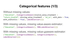 Categorical features (1/3)
Without missing values:
("Education", [CategoricalDomain(invalid_value_treatment =
"return_invalid", missing_value_treatment = "as_is", with_data = True,
with_statistics = True), LabelBinarizer()])
With missing values, missing value-aware estimator:
("Education", [CategoricalDomain(), PMMLLabelBinarizer()])
With missing values, missing value-unaware estimator:
("Education", [CategoricalDomain(), CategoricalImputer(),
LabelBinarizer()])
 
