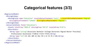 Categorical features (3/3)
<RegressionModel>
<MiningSchema>
<MiningField name="Education" invalidValueTreatment="asIs", x-invalidValueReplacement="HSgrad"
missingValueTreatment="asMode" missingValueReplacement="HSgrad"/>
</MiningSchema>
<UnivariateStats field="Education">
<Counts totalFreq="1899.0" missingFreq="497.0" invalidFreq="0.0"/>
<DiscrStats>
<Array type="string">Associate Bachelor College Doctorate HSgrad Master Preschool
Professional Vocational Yr10t12 Yr1t4 Yr5t9</Array>
<Array type="int">55 241 309 22 462 78 6 15 55 95 4 60</Array>
</DiscrStats>
</UnivariateStats>
</RegressionModel>
 