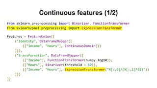 Continuous features (1/2)
from sklearn.preprocessing import Binarizer, FunctionTransformer
from sklearn2pmml.preprocessing import ExpressionTransformer
features = FeatureUnion([
("identity", DataFrameMapper([
(["Income", "Hours"], ContinuousDomain())
])),
("transformation", DataFrameMapper([
(["Income"], FunctionTransformer(numpy.log10)),
(["Hours"], Binarizer(threshold = 40)),
(["Income", "Hours"], ExpressionTransformer("X[:,0]/(X[:,1]*52)"))
]))
])
 
