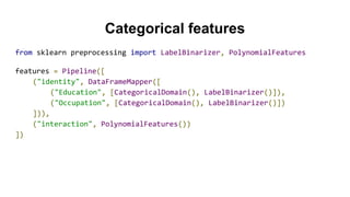 Categorical features
from sklearn preprocessing import LabelBinarizer, PolynomialFeatures
features = Pipeline([
("identity", DataFrameMapper([
("Education", [CategoricalDomain(), LabelBinarizer()]),
("Occupation", [CategoricalDomain(), LabelBinarizer()])
])),
("interaction", PolynomialFeatures())
])
 