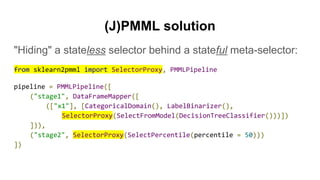(J)PMML solution
"Hiding" a stateless selector behind a stateful meta-selector:
from sklearn2pmml import SelectorProxy, PMMLPipeline
pipeline = PMMLPipeline([
("stage1", DataFrameMapper([
(["x1"], [CategoricalDomain(), LabelBinarizer(),
SelectorProxy(SelectFromModel(DecisionTreeClassifier()))])
])),
("stage2", SelectorProxy(SelectPercentile(percentile = 50)))
])
 
