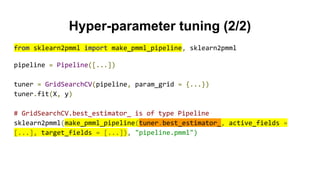 Hyper-parameter tuning (2/2)
from sklearn2pmml import make_pmml_pipeline, sklearn2pmml
pipeline = Pipeline([...])
tuner = GridSearchCV(pipeline, param_grid = {...})
tuner.fit(X, y)
# GridSearchCV.best_estimator_ is of type Pipeline
sklearn2pmml(make_pmml_pipeline(tuner.best_estimator_, active_fields =
[...], target_fields = [...]), "pipeline.pmml")
 