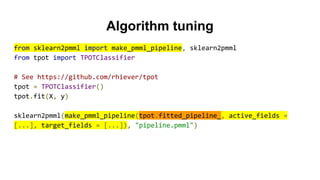 Algorithm tuning
from sklearn2pmml import make_pmml_pipeline, sklearn2pmml
from tpot import TPOTClassifier
# See https://github.com/rhiever/tpot
tpot = TPOTClassifier()
tpot.fit(X, y)
sklearn2pmml(make_pmml_pipeline(tpot.fitted_pipeline_, active_fields =
[...], target_fields = [...]), "pipeline.pmml")
 