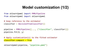 Model customization (1/2)
from sklearn2pmml import PMMLPipeline
from sklearn2pmml import sklearn2pmml
# Keep reference to the estimator
classifier = DecisionTreeClassifier()
pipeline = PMMLPipeline([..., ("classifier", classifier)])
pipeline.fit(X, y)
# Apply customization(s) to the fitted estimator
classifier.compact = True
sklearn2pmml(pipeline, "pipeline.pmml")
 