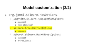 Model customization (2/2)
● org.jpmml.sklearn.HasOptions
○ lightgbm.sklearn.HasLightGBMOptions
■ compact
■ num_iteration
○ sklearn.tree.HasTreeOptions
■ compact
○ xgboost.sklearn.HasXGBoostOptions
■ compact
■ ntree_limit
 