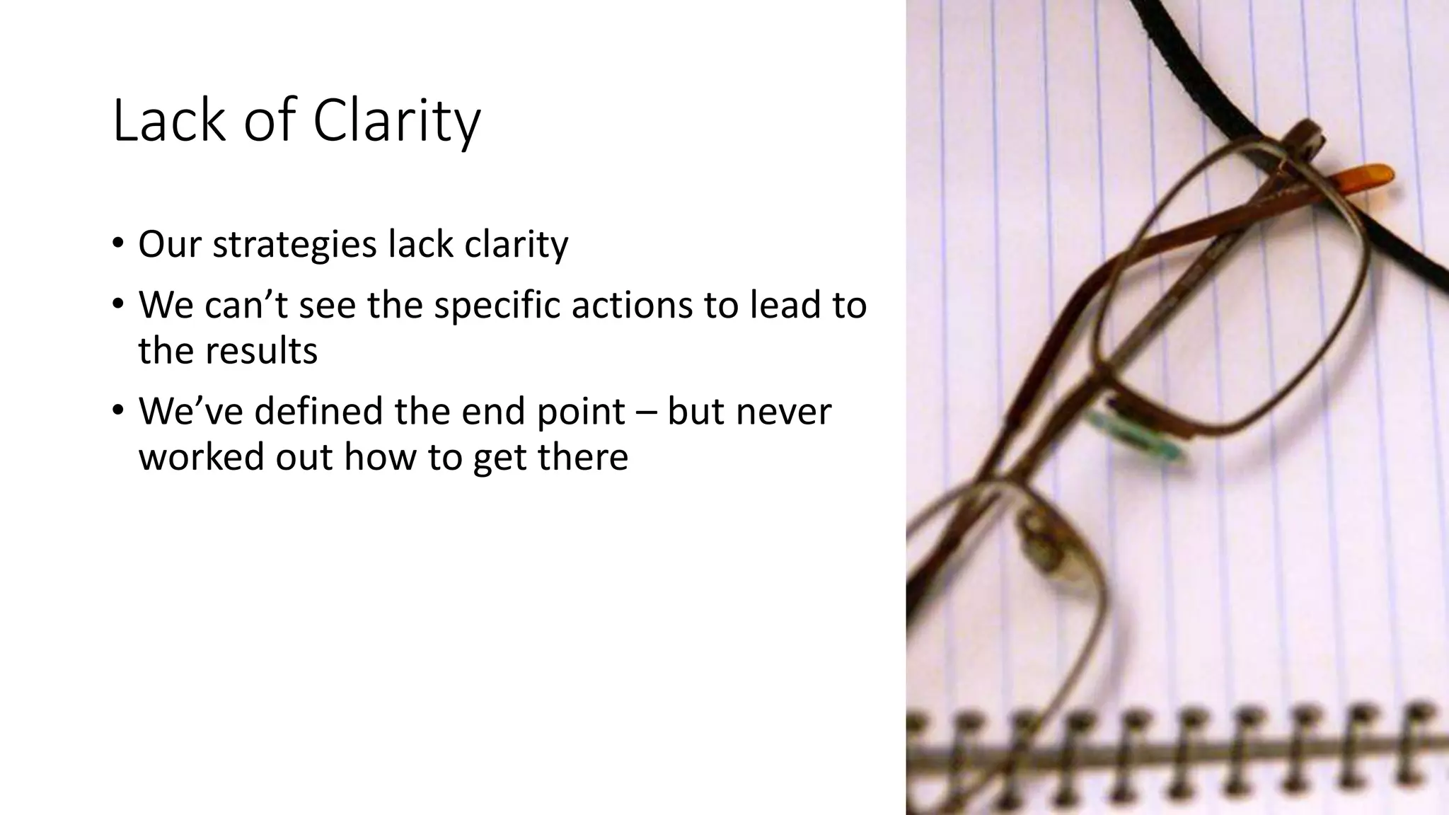 Lack of Clarity
• Our strategies lack clarity
• We can’t see the specific actions to lead to
the results
• We’ve defined the end point – but never
worked out how to get there
 