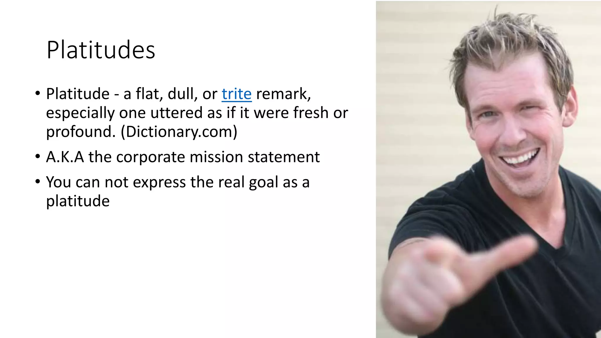 Platitudes
• Platitude - a flat, dull, or trite remark,
especially one uttered as if it were fresh or
profound. (Dictionary.com)
• A.K.A the corporate mission statement
• You can not express the real goal as a
platitude
 
