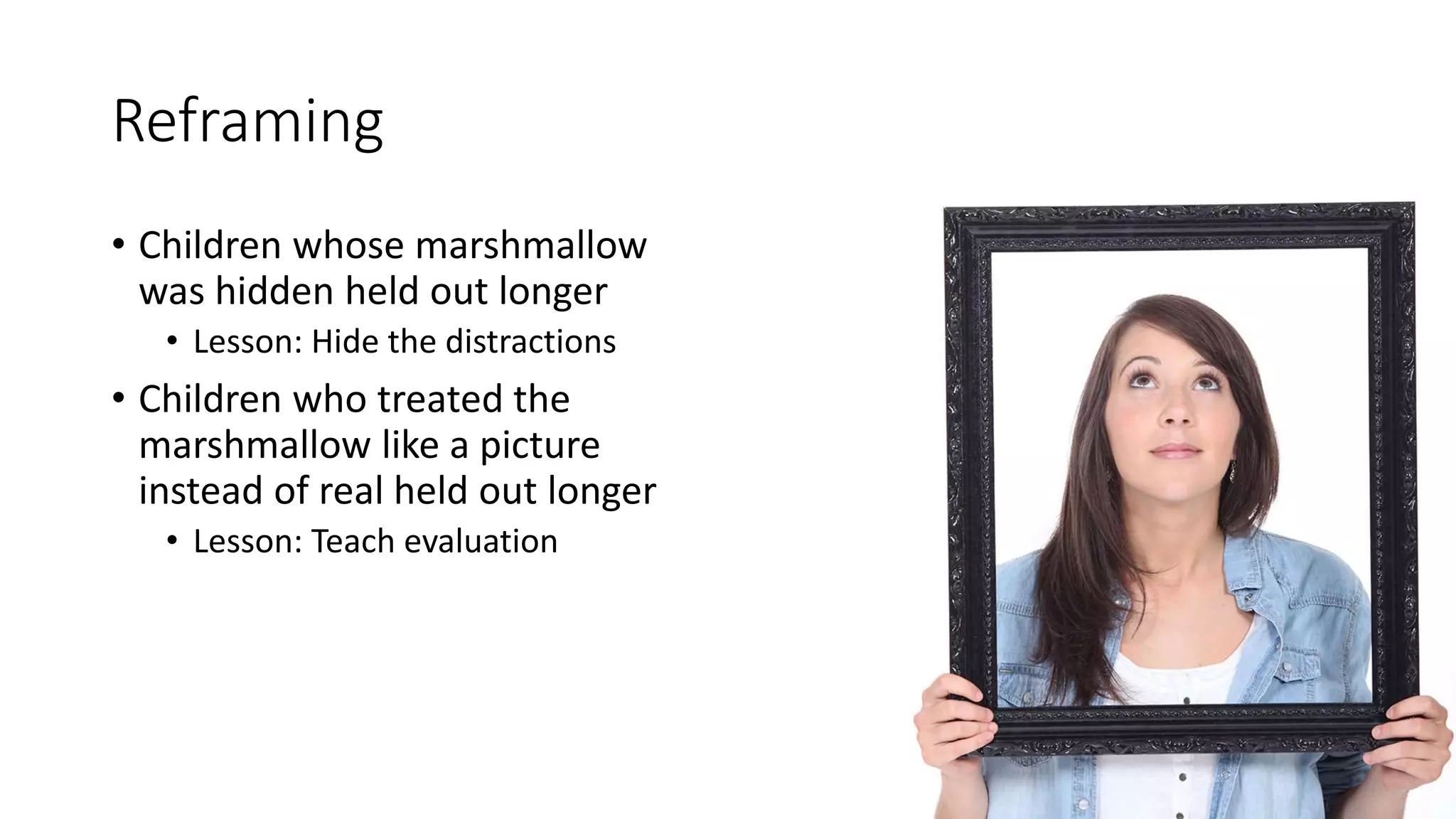 Reframing
• Children whose marshmallow
was hidden held out longer
• Lesson: Hide the distractions
• Children who treated the
marshmallow like a picture
instead of real held out longer
• Lesson: Teach evaluation
 