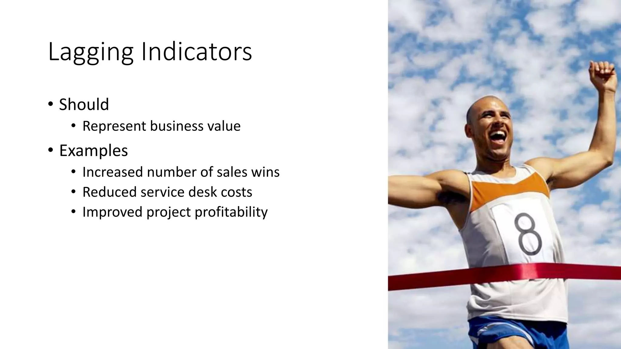 Lagging Indicators
• Should
• Represent business value
• Examples
• Increased number of sales wins
• Reduced service desk costs
• Improved project profitability
 